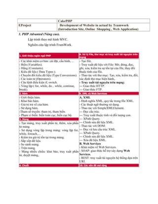 CakePHP
EProject Development of Website in actual by Teamwork
(Introduction Site, Online Shopping , Web Application)
1. PHP Advanted (Nâng cao).
Lập trình theo mô hình MVC.
Nghiên cứu lập trình FramWork.
1. Giới thiệu ngôn ngữ PHP
8. Xứ lý File, thư mục và truy xuất tài nguyên trên
mạng
- Các khái niệm cơ bản: cài đặt, cấu hình, ...
- Biến (Variables).
- Hằng (Constants).
- Kiểu dữ liệu ( Data Types ).
- Chuyển đổi kiểu dữ liệu (Type Conversions).
- Các toán tử (Operators).
- Câu lệnh điều kiện if, switch.
- Vòng lặp ( for, while, do... while, continue,
break).
- Tạo file.
- Truy xuất dữ liệu với File: Mở, đóng, đọc,
ghi, xóa, kiểm tra sự tồn tại của file, thay đổi
thuộc tính của file.
- Thao tác với thư mục: Tạo, xóa, kiểm tra, đổi,
xác định thư mục hiện hành,.
- Truy xuất tài nguyên trên mạng:
--- Giao thức HTTP.
--- Giao thức FTP.
2. Hàm 9. XML và Web Services
- Giới thiệu hàm.
- Khai báo hàm.
- Giá trị trả về của hàm.
- Sử dụng hàm.
-Tham số truyền: tham trị, tham biến.
- Phạm vi biến: biến toàn cục, biến cục bộ.
A. XML
- Định nghĩa XML, quy tắc trong file XML.
- Các thuật ngữ thường sử dụng.
- Thao tác với SimpleXMLElement.
--- Đọc cấu trúc.
--- Truy xuất thuộc tính và đối tượng con.
--- XPath Query.
--- Chỉnh sửa dữ liệu XML.
- Thao tác với DOM:
--- Đọc và lưu cấu trúc XML.
--- XPath Query.
--- Chỉnh sửa dữ liệu XML.
--- Xóa dữ liệu XML.
B. Web Services
- Khái niệm về Web Services.
- SOAP: giao thức hỗ trợ xây dựng Web
Services.
- REST: truy xuất tài nguyên hệ thống dựa trên
URI.
3. Mảng
- Tạo mảng, truy xuất phần tử, thêm, xóa phần
tử mảng.
- Sử dụng vòng lặp trong mảng: vòng lặp for,
while, foreach,....
- Kiểm tra giá trị tồn tại trong mảng.
- Sắp xếp dữ liệu.
- So sánh mảng.
- Trộn mảng.
- Mảng nhiều chiều: khai báo, truy xuất phần
tử, duyệt mảng,.
4. Chuỗi 10. Các vấn đề mở rộng
 
