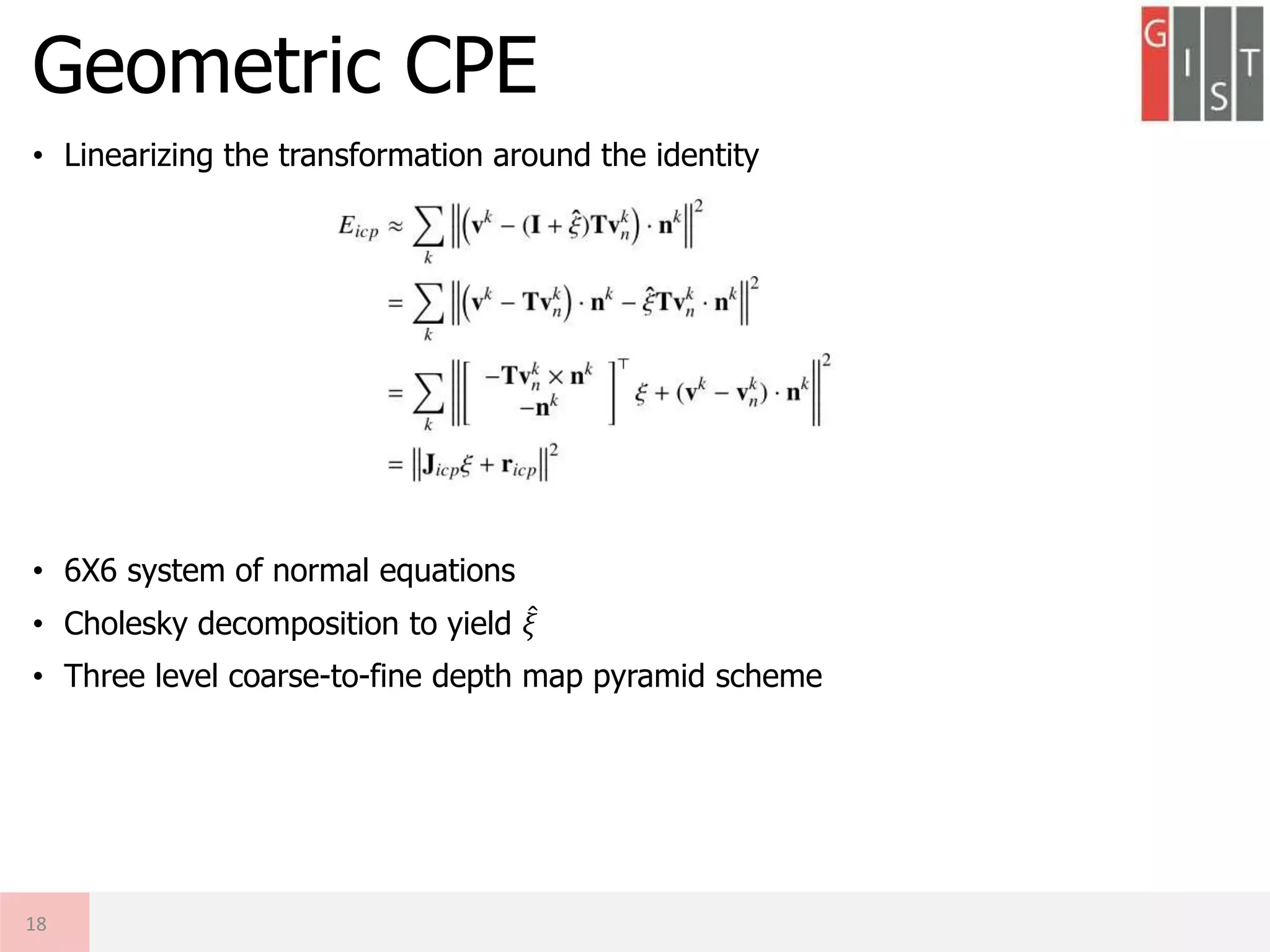 • Linearizing the transformation around the identity
• 6X6 system of normal equations
• Cholesky decomposition to yield 𝜉
• Three level coarse-to-fine depth map pyramid scheme
Geometric CPE
18
 