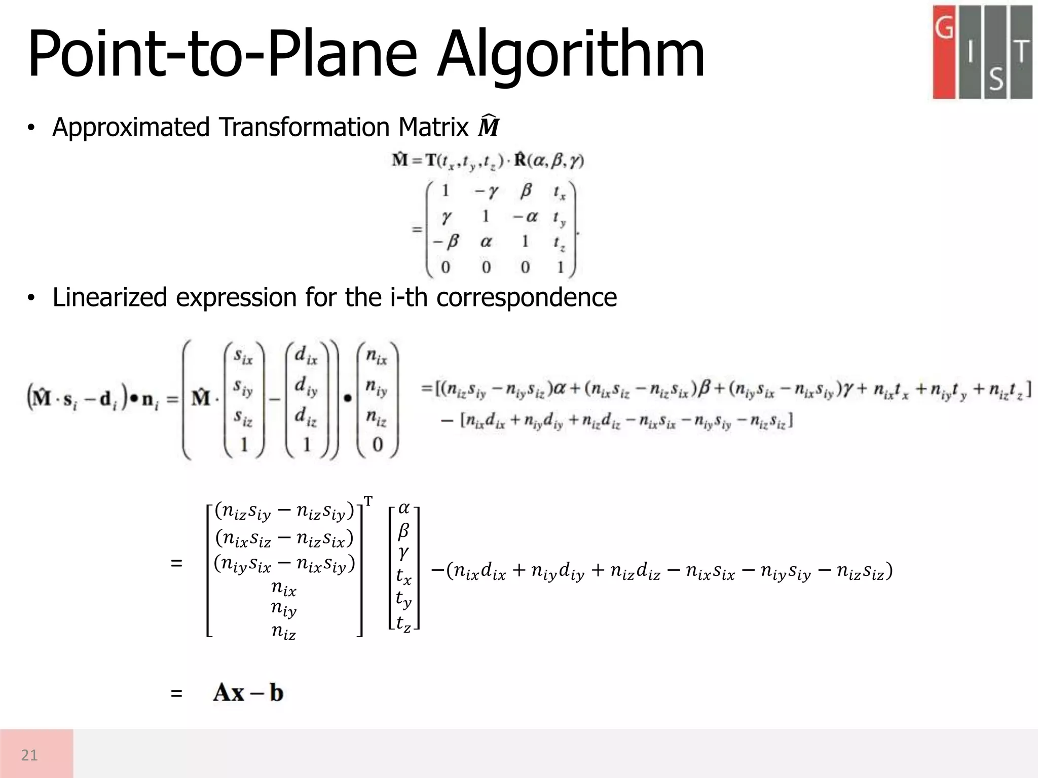 Point-to-Plane Algorithm
• Approximated Transformation Matrix 𝑴
• Linearized expression for the i-th correspondence
21
𝛼
𝛽
𝛾
𝑡 𝑥
𝑡 𝑦
𝑡 𝑧
(𝑛𝑖𝑧 𝑠𝑖𝑦 − 𝑛𝑖𝑧 𝑠𝑖𝑦)
(𝑛𝑖𝑥 𝑠𝑖𝑧 − 𝑛𝑖𝑧 𝑠𝑖𝑥)
(𝑛𝑖𝑦 𝑠𝑖𝑥 − 𝑛𝑖𝑥 𝑠𝑖𝑦)
𝑛𝑖𝑥
𝑛𝑖𝑦
𝑛𝑖𝑧
T
−(𝑛𝑖𝑥 𝑑𝑖𝑥 + 𝑛𝑖𝑦 𝑑𝑖𝑦 + 𝑛𝑖𝑧 𝑑𝑖𝑧 − 𝑛𝑖𝑥 𝑠𝑖𝑥 − 𝑛𝑖𝑦 𝑠𝑖𝑦 − 𝑛𝑖𝑧 𝑠𝑖𝑧)=
=
 