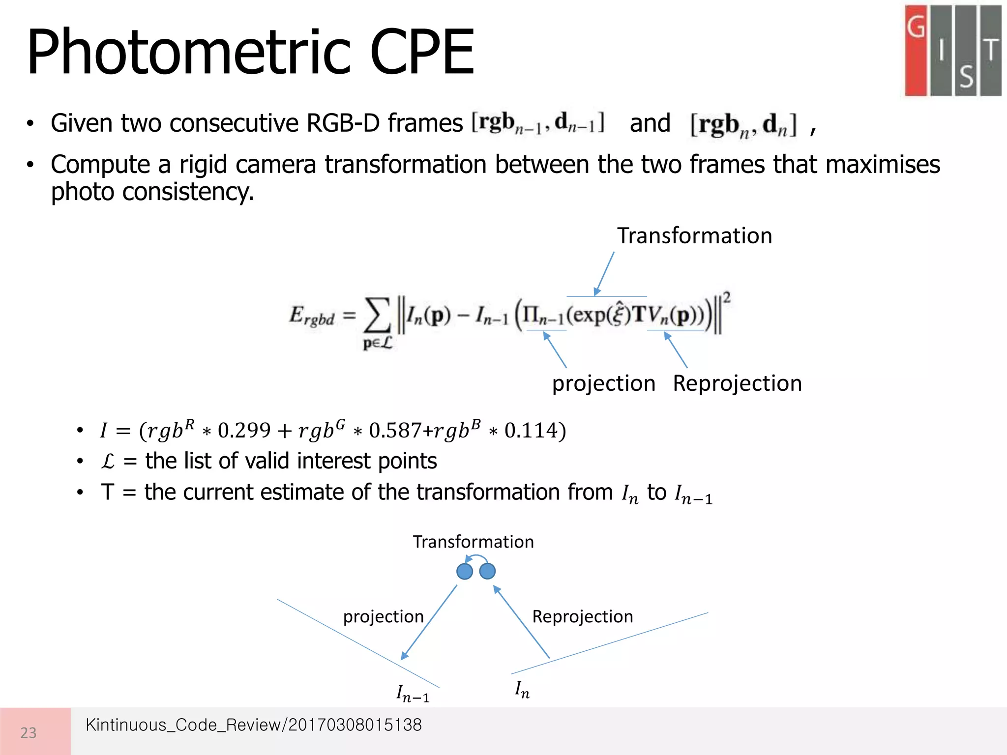 • Given two consecutive RGB-D frames and ,
• Compute a rigid camera transformation between the two frames that maximises
photo consistency.
•
• ℒ = the list of valid interest points
• T = the current estimate of the transformation from 𝐼 𝑛 to 𝐼 𝑛−1
Photometric CPE
23
𝐼 = (𝑟𝑔𝑏 𝑅
∗ 0.299 + 𝑟𝑔𝑏 𝐺
∗ 0.587+𝑟𝑔𝑏 𝐵
∗ 0.114)
Reprojectionprojection
Transformation
𝐼 𝑛−1
𝐼 𝑛
Reprojectionprojection
Transformation
Kintinuous_Code_Review/20170308015138
 