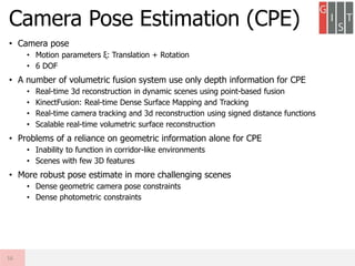 • Camera pose
• Motion parameters ξ: Translation + Rotation
• 6 DOF
• A number of volumetric fusion system use only depth information for CPE
• Real-time 3d reconstruction in dynamic scenes using point-based fusion
• KinectFusion: Real-time Dense Surface Mapping and Tracking
• Real-time camera tracking and 3d reconstruction using signed distance functions
• Scalable real-time volumetric surface reconstruction
• Problems of a reliance on geometric information alone for CPE
• Inability to function in corridor-like environments
• Scenes with few 3D features
• More robust pose estimate in more challenging scenes
• Dense geometric camera pose constraints
• Dense photometric constraints
Camera Pose Estimation (CPE)
16
 