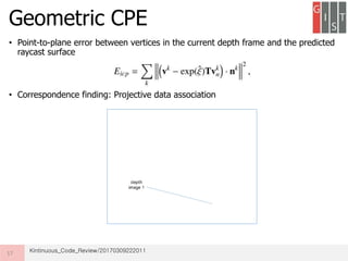 • Point-to-plane error between vertices in the current depth frame and the predicted
raycast surface
• Correspondence finding: Projective data association
Geometric CPE
17 Kintinuous_Code_Review/20170309222011
 