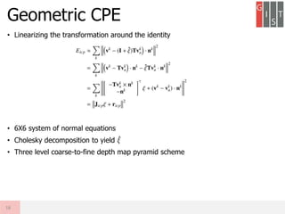 • Linearizing the transformation around the identity
• 6X6 system of normal equations
• Cholesky decomposition to yield 𝜉
• Three level coarse-to-fine depth map pyramid scheme
Geometric CPE
18
 