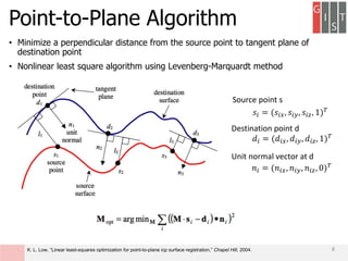 Point-to-Plane Algorithm
• Minimize a perpendicular distance from the source point to tangent plane of
destination point
• Nonlinear least square algorithm using Levenberg-Marquardt method
𝑠𝑖 = (𝑠𝑖𝑥, 𝑠𝑖𝑦, 𝑠𝑖𝑧, 1) 𝑇
𝑑𝑖 = (𝑑𝑖𝑥, 𝑑𝑖𝑦, 𝑑𝑖𝑧, 1) 𝑇
𝑛𝑖 = (𝑛𝑖𝑥, 𝑛𝑖𝑦, 𝑛𝑖𝑧, 0) 𝑇
Source point s
Destination point d
Unit normal vector at d
8K. L. Low, “Linear least-squares optimization for point-to-plane icp surface registration,” Chapel Hill, 2004.
 