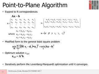 Point-to-Plane Algorithm
• Expand to N correspondences
• Modified form to the general least square problem
• Optimum solution 𝑥 𝑜𝑝𝑡
• Iteratively perform the Levenberg-Marquardt optimization until it converges
22
where
Kintinuous_Code_Review/20170308014917
 
