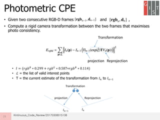 • Given two consecutive RGB-D frames and ,
• Compute a rigid camera transformation between the two frames that maximises
photo consistency.
•
• ℒ = the list of valid interest points
• T = the current estimate of the transformation from 𝐼 𝑛 to 𝐼 𝑛−1
Photometric CPE
23
𝐼 = (𝑟𝑔𝑏 𝑅
∗ 0.299 + 𝑟𝑔𝑏 𝐺
∗ 0.587+𝑟𝑔𝑏 𝐵
∗ 0.114)
Reprojectionprojection
Transformation
𝐼 𝑛−1
𝐼 𝑛
Reprojectionprojection
Transformation
Kintinuous_Code_Review/20170308015138
 
