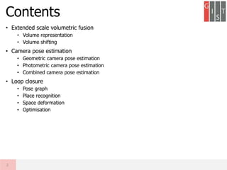 • Extended scale volumetric fusion
• Volume representation
• Volume shifting
• Camera pose estimation
• Geometric camera pose estimation
• Photometric camera pose estimation
• Combined camera pose estimation
• Loop closure
• Pose graph
• Place recognition
• Space deformation
• Optimisation
Contents
2
 