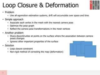 • Problem
• Like all egomotion estimation systems, drift will accumulate over space and time
• Simple approach
• Associate each vertex in the mesh with the nearest camera pose
• Optimize the pose graph
• Reflect the camera pose transformations in the mesh vertices
• Another problem
• Sharp discontinuities at points on the surface where the association between camera
poses changes
• Ignores other important properties of the surface
• Solution
• Loop closure constraint
• Non-rigid method of correcting the map (deformation)
Loop Closure & Deformation
25
 