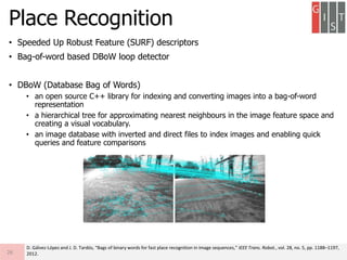 • Speeded Up Robust Feature (SURF) descriptors
• Bag-of-word based DBoW loop detector
• DBoW (Database Bag of Words)
• an open source C++ library for indexing and converting images into a bag-of-word
representation
• a hierarchical tree for approximating nearest neighbours in the image feature space and
creating a visual vocabulary.
• an image database with inverted and direct files to index images and enabling quick
queries and feature comparisons
Place Recognition
26
D. Gálvez-López and J. D. Tardós, “Bags of binary words for fast place recognition in image sequences,” IEEE Trans. Robot., vol. 28, no. 5, pp. 1188–1197,
2012.
 