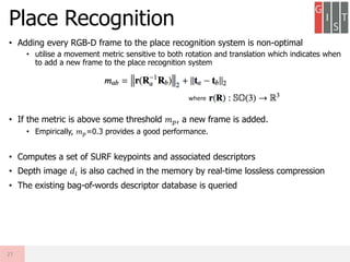 • Adding every RGB-D frame to the place recognition system is non-optimal
• utilise a movement metric sensitive to both rotation and translation which indicates when
to add a new frame to the place recognition system
• If the metric is above some threshold 𝑚 𝑝, a new frame is added.
• Empirically, 𝑚 𝑝=0.3 provides a good performance.
• Computes a set of SURF keypoints and associated descriptors
• Depth image 𝑑𝑖 is also cached in the memory by real-time lossless compression
• The existing bag-of-words descriptor database is queried
Place Recognition
27
where
 