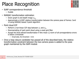 • SURF correspondence threshold
• FLANN
• RANSAC transformation estimation
• Given graph G and depth image 𝑑 𝑚,
• Approximate a 6-DOF relative transformation between the camera pose of frames I and
m using RANSAC-based 3-point algorithm
• Point cloud ICP
• Perform a non-linear ICP step between 𝑑𝑖 and 𝑑 𝑚
• Downsampling of each point cloud using a voxel grid filter
• Accept the final refined transformation if ithe mean 𝐿2
2
-norm of all correspondence errors
is below a threshold
• Empirically, the threshold = 0.01
• Once a loop closure candidate has passed all of the described tests, the relative
transformation constraint between the two camera poses is added to the pose
graph maintained by the iSAM module
Place Recognition
28 Kintinuous_Code_Review/20170308015520
 