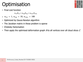 • Final cost function
•
• Optimized by Gauss-Newton algorithm
• The Jacobian matrix in these problem is sparse
• Cholesky factorisation
• Then apply the optimised deformation graph N to all vertices over all cloud slices C
Optimisation
33 Kintinuous_Code_Review/20170308015853
 
