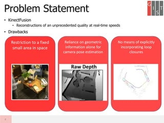 • KinectFusion
• Reconstructions of an unprecedented quality at real-time speeds
• Drawbacks
Problem Statement
4
Restriction to a fixed
small area in space
No means of explicitly
incorporating loop
closures
Reliance on geometric
information alone for
camera pose estimation
 
