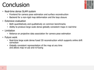 • Real-time dense SLAM system
• Frontend for camera pose estimation and surface reconstruction
• Backend for a non-rigid map deformation and the loop closure
• Extensive evaluation
• Both quantitatively and qualitatively on common benchmarks
• Ability to produce large scale dense globally consistent maps in real-time
• Limitation
• Reliance on projective data association for camera pose estimation
• Future work
• Real-time large scale dense fused 3D reconstruction which supports online drift
correction
• Globally consistent representation of the map at any time
and allows map re-use and re-fusing
Conclusion
40
 