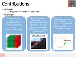 Contributions
5
Representing the
volumetric
reconstruction data
structure in memory
with
a rolling cyclical buffer
Optimizing the dense
map by means of a non-
rigid space deformation
parameterized by a loop
closure constraint
Estimating a dense
photometric camera
constraint in conjunction
with a dense geometric
constraint and jointly
optimizing for a camera
pose estimate
• Kintinuous
• Spatially extended version of KinectFusion
• Advantages
 