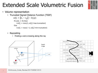 • Volume representation
• Truncated Signed Distance Function (TSDF)
• Raycasting
• Finding a zero-crossing along the ray
Extended Scale Volumetric Fusion
7
𝑠𝑑𝑓𝑖 = 𝑡𝑖 − 𝑣𝑔 − 𝐷𝑖(𝑝)
If (𝑠𝑑𝑓𝑖 > 0) then
𝑡𝑠𝑑𝑓𝑖 = min(1, 𝑠𝑑𝑓𝑖/ max truncation)
Else
𝑡𝑠𝑑𝑓𝑖 = max(−1, 𝑠𝑑𝑓𝑖/ min truncation)
campositive
value
negative
value
surface
Depth
image
Kintinuous_Code_Review/20170309212313
 
