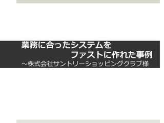 業務に合ったシステムを
      ファストに作れた事例
～株式会社サントリーショッピングクラブ様
 