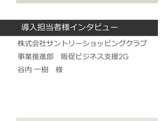 導入担当者様インタビュー
株式会社サントリーショッピングクラブ
事業推進部 販促ビジネス支援2G
谷内 一樹 様
 