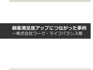 顧客満足度アップにつながった事例
～株式会社ワーク・ライフバランス様
 
