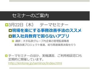 セミナーのご案内
3月22日（木） テーマセミナー
 現場を楽にする事務改善手法のススメ
 新入社員教育で困らないアプリ
    講師：大手私鉄グループ内企業の管理監督職者
    業務改善プロジェクト推進、給与関連業務決裁を行う



 テーマセミナーのほか、実機講習、ご利用相談窓口も
  定期的に開催しています。
  http://kintone.jp/seminar/index.html
 
