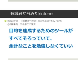 有識者からみたkintone
 2012/2/21 「新野淳一の＠IT Technology Key Point」
  ＠IT編集長 三木泉氏の発言


   目的を達成するためのツールが
   すべてそろっていて、
   余計なことを勉強しなくていい
 