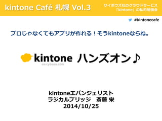 kintone Café 札幌Vol.3 サイボウズ社のクラウドサービス 
ハンズオン♪ 
kintoneエバンジェリスト 
ラジカルブリッジ斎藤栄 
2014/10/25 
「kintone」の私的勉強会 
#kintonecafe 
プロじゃなくてもアプリが作れる！そうkintoneならね。 
 