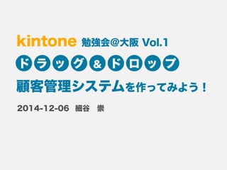 kintone 勉強会＠大阪 Vol.1 
ドラッグ＆ ドロップ 
顧客管理システムを作ってみよう！ 
細谷　崇 
2014-12-06 
 