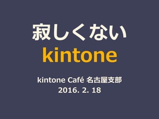 寂しくない
kintone
kintone Café 名古屋支部
2016. 2. 18
 