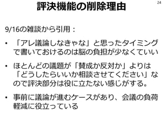 評決機能の削除理由
9/16の雑談から引用：
• 「アレ議論しなきゃな」と思ったタイミング
で書いておけるのは脳の負担が少なくていい
• ほとんどの議題が「賛成か反対か」よりは
「どうしたらいいか相談させてください」な
ので評決部分は役に立たない感じがする。
• 事前に議論が進むケースがあり、会議の負荷
軽減に役立っている
24
 