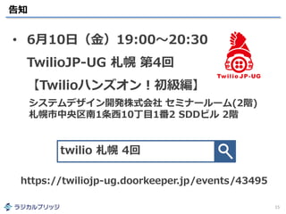 告知
15
• 6月10日（金）19:00～20:30
TwilioJP-UG 札幌 第4回
【Twilioハンズオン！初級編】
twilio 札幌 4回
https://twiliojp-ug.doorkeeper.jp/events/43495
システムデザイン開発株式会社 セミナールーム(2階)
札幌市中央区南1条西10丁目1番2 SDDビル 2階
 