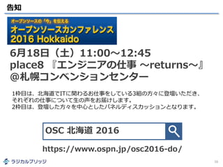 告知
16
6月18日（土）11:00～12:45
place8 『エンジニアの仕事 ～returns～』
@札幌コンベンションセンター
OSC 北海道 2016
https://www.ospn.jp/osc2016-do/
1枠目は、北海道でITに関わるお仕事をしている3組の方々に登壇いただき、
それぞれの仕事について生の声をお届けします。
2枠目は、登壇した方々を中心としたパネルディスカッションとなります。
 