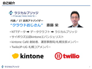 自己紹介
2
• NTTデータ ➡ データクラフト ➡ ラジカルブリッジ
• サイボウズ公認kintoneエバンジェリスト
• kintone Café 創始者、運営事務局/札幌支部メンバー
• TwilioJP-UG 札幌コアメンバー
代表／ IT 活用アドバイザー
“クラウドおじさん” 斎藤 栄
～ ITでみんなに“WAKU WAKU”を ～
 
