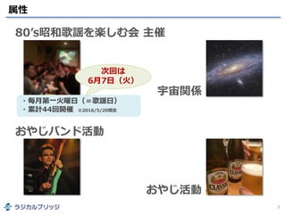 属性
3
80’s昭和歌謡を楽しむ会 主催
おやじバンド活動
おやじ活動
宇宙関係
・毎月第一火曜日（＝歌謡日）
・累計44回開催 ※2016/5/20現在
次回は
6月7日（火）
 