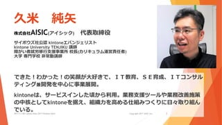 久米 純矢
株式会社AISIC(アイシック) 代表取締役
サイボウズ社公認 kintoneエバンジェリスト
kintone University TENJIKU 講師
障がい者就労移行支援事業所 校長(カリキュラム運営責任者)
大学 専門学校 非常勤講師
できた！わかった！の笑顔が大好きで、ＩＴ教育、ＳＥ育成、ＩＴコンサル
ティング兼開発を中心に事業展開。
kintoneは、サービスインした頃から利用。業務支援ツールや業務改善施策
の中核としてkintoneを据え、組織力を高める仕組みつくりに日々取り組ん
でいる。2017/11/08 Cybozu Days 2017 kintone hack! Copyright 2017 AISIC inc. 2
 