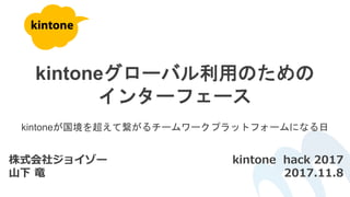 kintoneグローバル利用のための
インターフェース
株式会社ジョイゾー
山下 竜
kintone hack 2017
2017.11.8
kintoneが国境を超えて繋がるチームワークプラットフォームになる日
 
