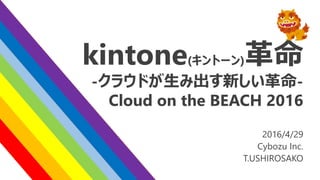 kintone(キントーン)革命
-クラウドが生み出す新しい革命-
Cloud on the BEACH 2016
2016/4/29
Cybozu Inc.
T.USHIROSAKO
 