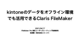 kintoneのデータをオフライン環境
でも活用できるClaris FileMaker
2021/04/17
FileMaker Pro 東京ユーザーズミーティング発表資料
松尾篤（株式会社エミック）
 