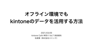 オフライン環境でも
kintoneのデータを活用する方法
2021/03/26
kintone Café 神奈川 Vol.7 発表資料
松尾篤（株式会社エミック）
 