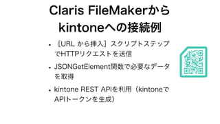Claris FileMakerから
kintoneへの接続例
•［URL から挿入］スクリプトステップ
でHTTPリクエストを送信
•JSONGetElement関数で必要なデータ
を取得
•kintone REST APIを利用（kinto...