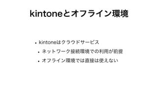 kintoneとオフライン環境
•kintoneはクラウドサービス
•ネットワーク接続環境での利用が前提
•オフライン環境では直接は使えない
 