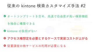 従来の kintone 検索カスタマイズ手法 #2
④検索結果を（一覧）表示
①検索フレーズ
を入力
②検索フレーズと
検索条件を送信
③条件合致した索引を返却返却
（インデックス）
Cy
Cybozu
Cybozu Kintone
Cybozu Groupware
Cybozu Teamwork
Cybozu Days 2022
検索サービス
ユーザー
インターフェース
オートコンプリートを含め、高速で自由度が高い検索機能
を独自に構築できる
kintone の負担がない
従量課金の他サービスの利用が必要になる
 