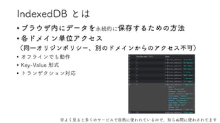 IndexedDB とは
• ブラウザ内にデータを永続的に保存するための方法
• 各ドメイン単位アクセス
（同一オリジンポリシー、別のドメインからのアクセス不可）
• オフラインでも動作
• Key-Value 形式
• トランザクション対応
※よく見ると多くのサービスで自然に使われているので、知らぬ間に使わされてます
 