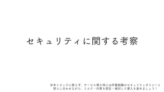 セキュリティに関する考察
※本トピックに限らず、サービス導入時には所属組織のセキュリティポリシーと
照らし合わせながら、リスク・対策を想定・検討して導入を進めましょう！
 