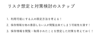 リスク想定と対策検討のステップ
1. 利用可能にする人の限定方法を考える！
2. 保存情報を他の意図しない人が閲覧出来てしまう可能性を潰す！
3. 保存情報を閲覧・取得されたことを想定した対策を考えておく！
 