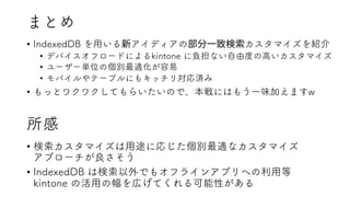 まとめ
• IndexedDB を用いる アイディアの カスタマイズを紹介
• デバイスオフロードによるkintone に負担ない自由度の高いカスタマイズ
• ユーザー単位の個別最適化が容易
• モバイルやテーブルにもキッチリ対応済み
• もっとワクワクしてもらいたいので、本戦にはもう一味加えますw
所感
• 検索カスタマイズは用途に応じた個別最適なカスタマイズ
アプローチが良さそう
• IndexedDB は検索以外でもオフラインアプリへの利用等
kintone の活用の幅を広げてくれる可能性がある
 