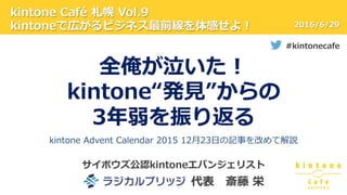 kintone  Café  札幌  Vol.9
kintoneで広がるビジネス最前線を体感せよ！
#kintonecafe
2016/6/29
サイボウズ公認kintoneエバンジェリスト
 　 　 　 　 　 　 　 　代表 　斎藤  栄
全俺が泣いた！
kintone“発⾒見見”からの
3年年弱を振り返る
kintone  Advent  Calendar  2015  12⽉月23⽇日の記事を改めて解説
 