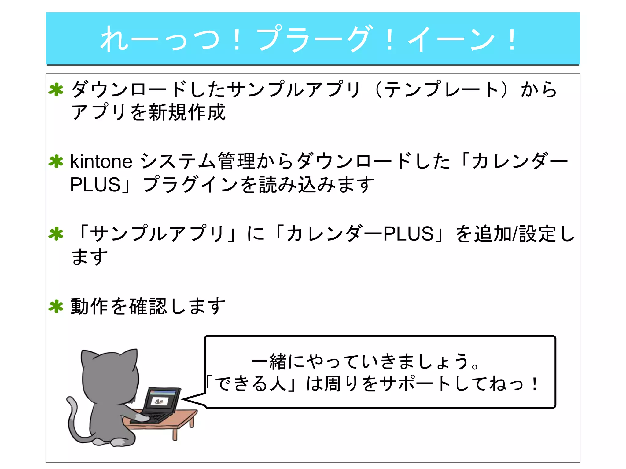 れーっつ！プラーグ！イーン！
ダウンロードしたサンプルアプリ（テンプレート）から
アプリを新規作成
kintone システム管理からダウンロードした「カレンダー
PLUS」プラグインを読み込みます
「サンプルアプリ」に「カレンダーPLUS」を追加/設定し
ます
動作を確認します
一緒にやっていきましょう。
「できる人」は周りをサポートしてねっ！
 