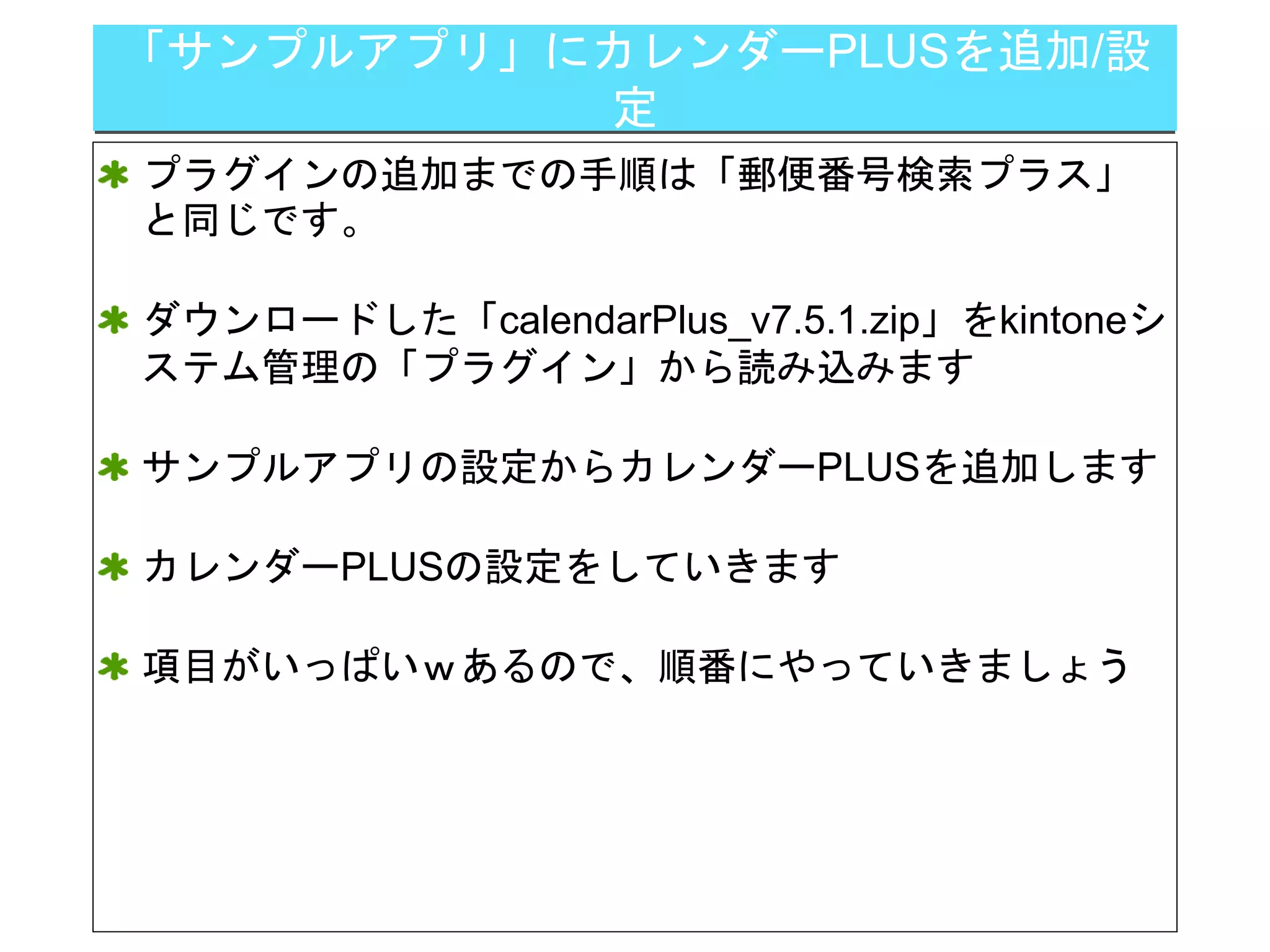 「サンプルアプリ」にカレンダーPLUSを追加/設
定
プラグインの追加までの手順は「郵便番号検索プラス」
と同じです。
ダウンロードした「calendarPlus_v7.5.1.zip」をkintoneシ
ステム管理の「プラグイン」から読み込みます
サンプルアプリの設定からカレンダーPLUSを追加します
カレンダーPLUSの設定をしていきます
項目がいっぱいｗあるので、順番にやっていきましょう
 
