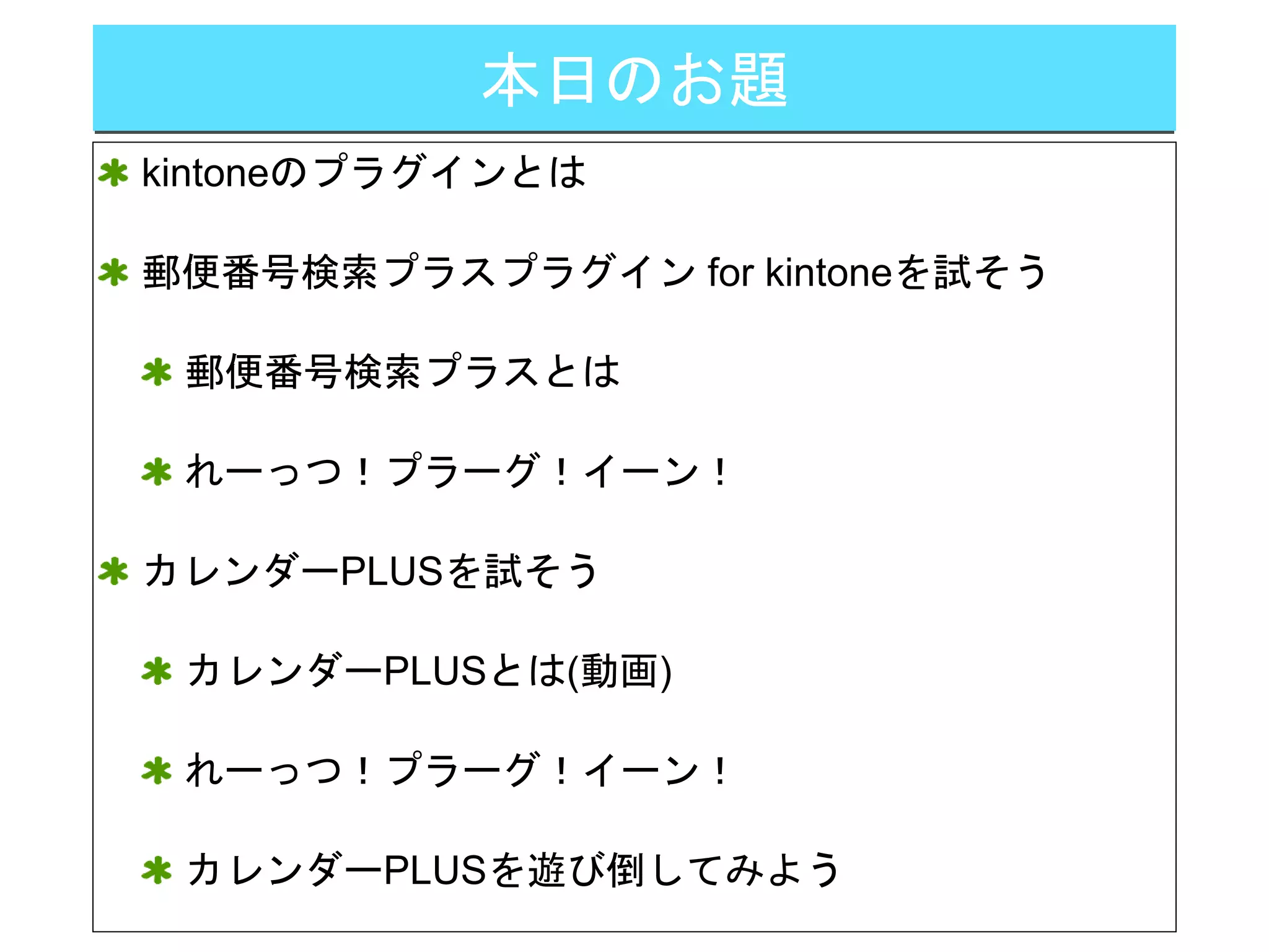 本日のお題
kintoneのプラグインとは
郵便番号検索プラスプラグイン for kintoneを試そう
郵便番号検索プラスとは
れーっつ！プラーグ！イーン！
カレンダーPLUSを試そう
カレンダーPLUSとは(動画)
れーっつ！プラーグ！イーン！
カレンダーPLUSを遊び倒してみよう
 