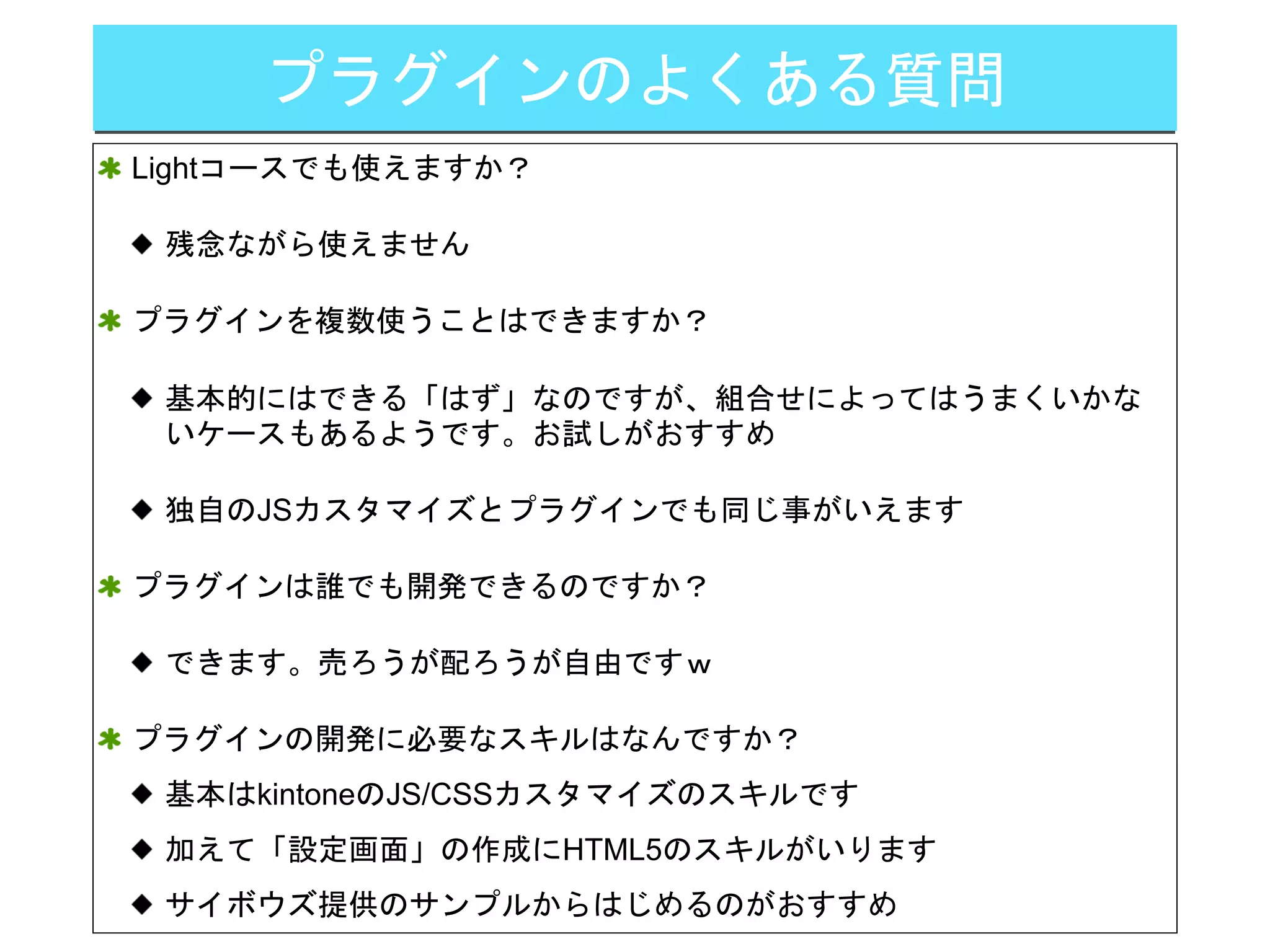 プラグインのよくある質問
Lightコースでも使えますか？
残念ながら使えません
プラグインを複数使うことはできますか？
基本的にはできる「はず」なのですが、組合せによってはうまくいかな
いケースもあるようです。お試しがおすすめ
独自のJSカスタマイズとプラグインでも同じ事がいえます
プラグインは誰でも開発できるのですか？
できます。売ろうが配ろうが自由ですｗ
プラグインの開発に必要なスキルはなんですか？
基本はkintoneのJS/CSSカスタマイズのスキルです
加えて「設定画面」の作成にHTML5のスキルがいります
サイボウズ提供のサンプルからはじめるのがおすすめ
 